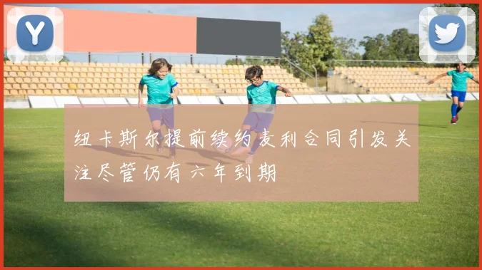 纽卡斯尔提前续约麦利合同引发关注尽管仍有六年到期
