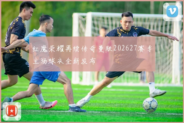 红魔荣耀再续传奇曼联202627赛季主场球衣全新发布