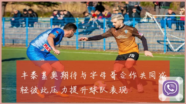 丰泰基奥期待与字母哥合作共同减轻彼此压力提升球队表现