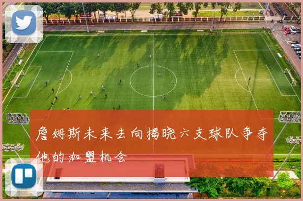 詹姆斯未来去向揭晓六支球队争夺他的加盟机会