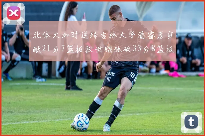 北体大加时逆转吉林大学潘睿彦贡献21分7篮板段世镭独砍33分8篮板表现抢眼