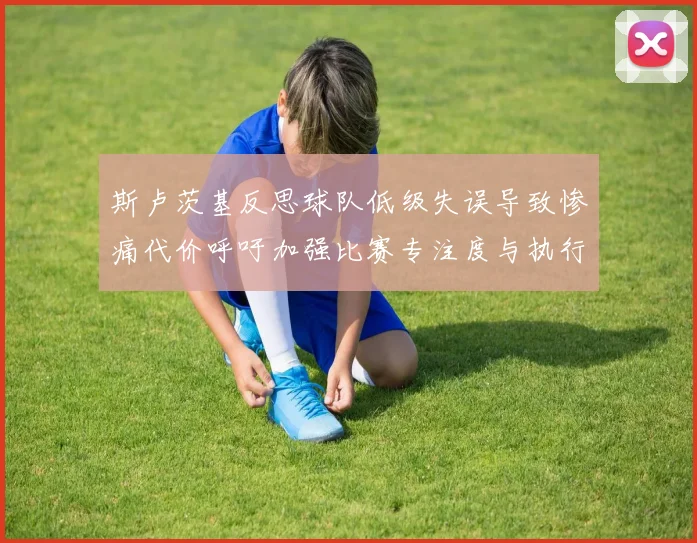 斯卢茨基反思球队低级失误导致惨痛代价呼吁加强比赛专注度与执行力