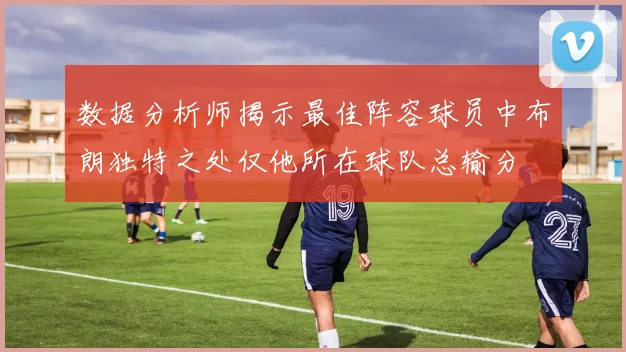 数据分析师揭示最佳阵容球员中布朗独特之处仅他所在球队总输分