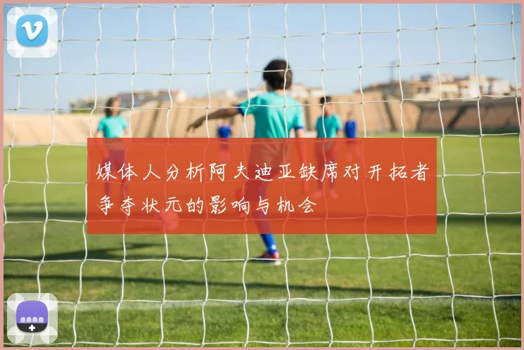 媒体人分析阿夫迪亚缺席对开拓者争夺状元的影响与机会