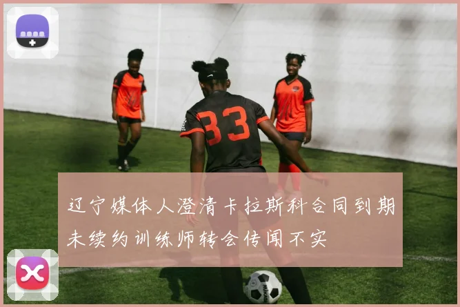 辽宁媒体人澄清卡拉斯科合同到期未续约训练师转会传闻不实