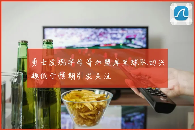 勇士发现字母哥加盟库里球队的兴趣低于预期引发关注