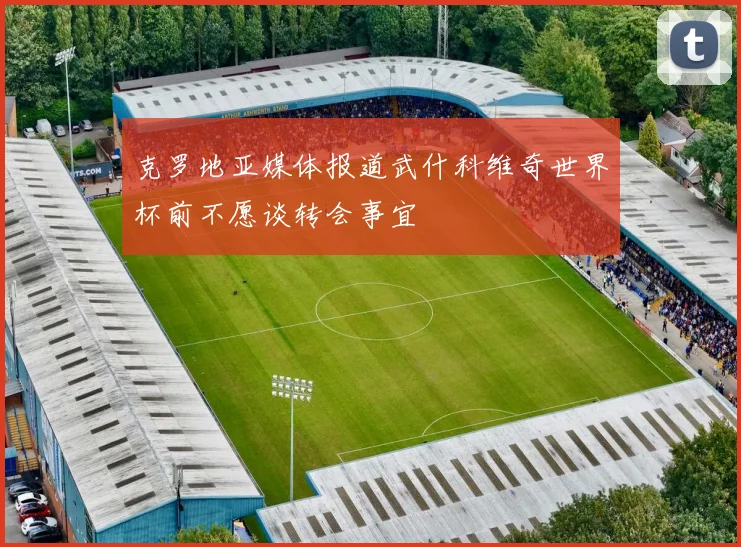 克罗地亚媒体报道武什科维奇世界杯前不愿谈转会事宜