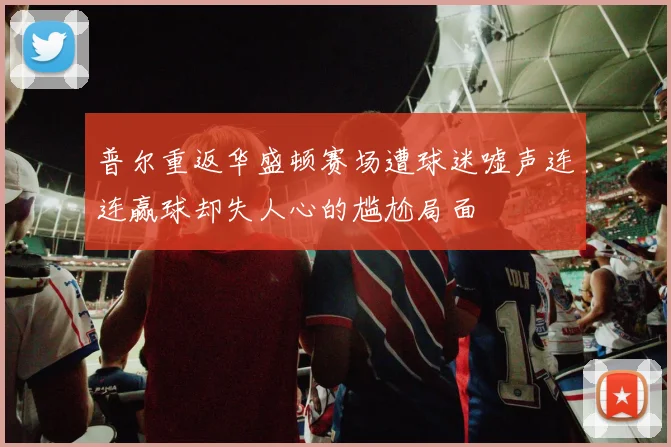 普尔重返华盛顿赛场遭球迷嘘声连连赢球却失人心的尴尬局面