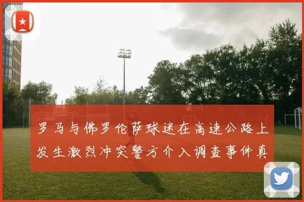 罗马与佛罗伦萨球迷在高速公路上发生激烈冲突警方介入调查事件真相
