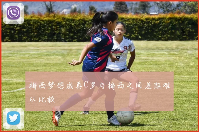 梅西梦想成真C罗与梅西之间差距难以比较