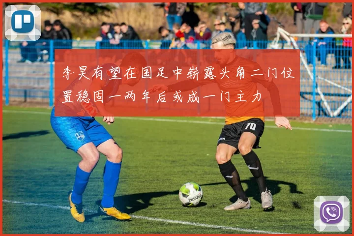 李昊有望在国足中崭露头角二门位置稳固一两年后或成一门主力