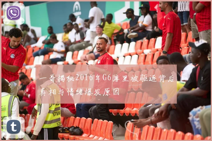 一哥揭秘2016年G6库里被驱逐背后真相与情绪爆发原因