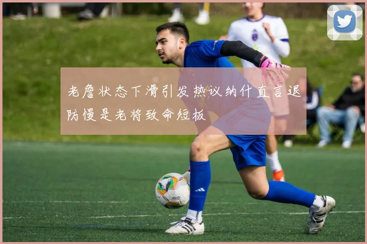 老詹状态下滑引发热议纳什直言退防慢是老将致命短板