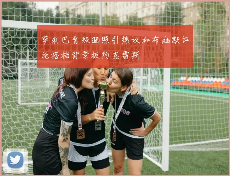 萨利巴晋级晒照引热议加布幽默评论搭档背景板约克雷斯