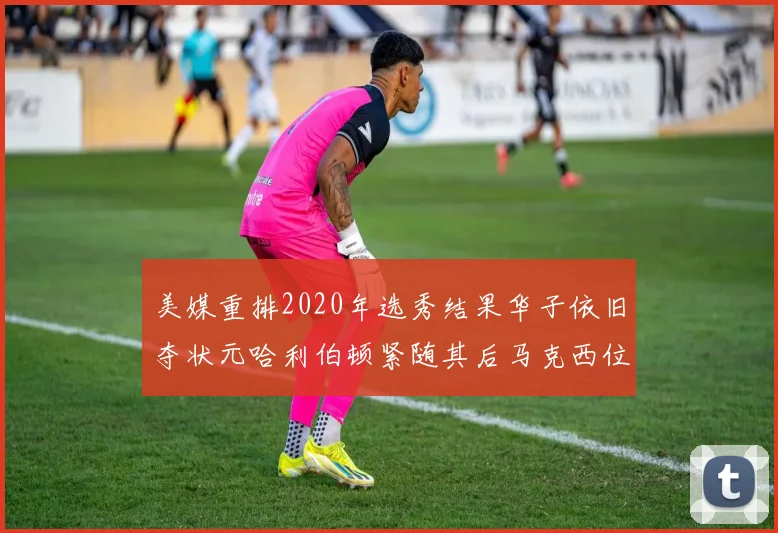 美媒重排2020年选秀结果华子依旧夺状元哈利伯顿紧随其后马克西位列探花