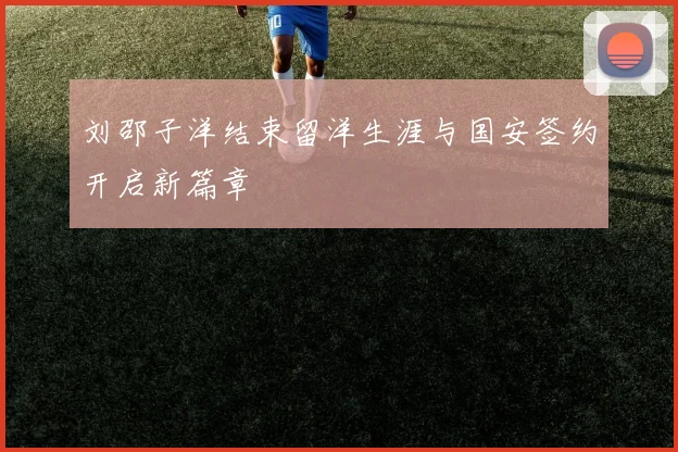 刘邵子洋结束留洋生涯与国安签约开启新篇章