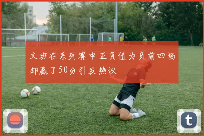 文班在系列赛中正负值为负前四场却赢了50分引发热议