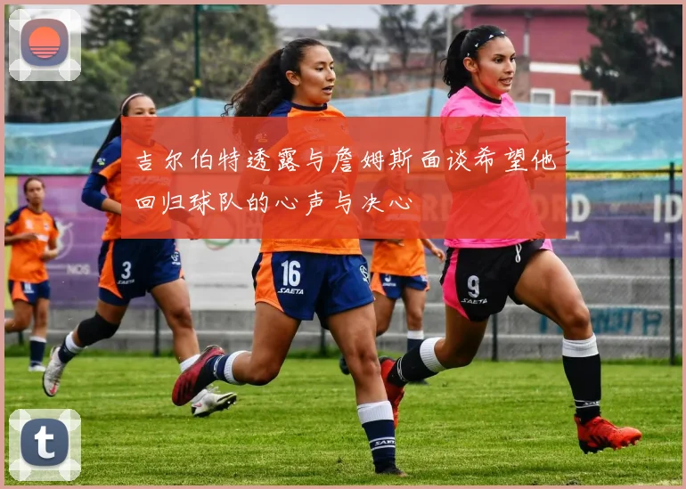 吉尔伯特透露与詹姆斯面谈希望他回归球队的心声与决心