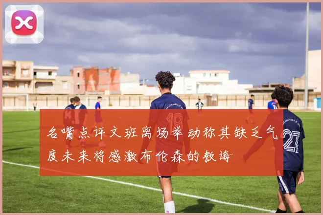 名嘴点评文班离场举动称其缺乏气度未来将感激布伦森的教诲