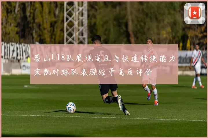 泰山U18队展现高压与快速转换能力宋凯对球队表现给予高度评价